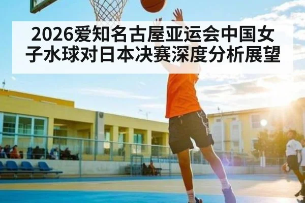 2026爱知名古屋亚运会中国女子水球对日本决赛深度分析展望