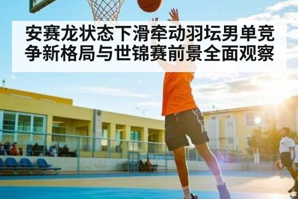 安赛龙状态下滑牵动羽坛男单竞争新格局与世锦赛前景全面观察